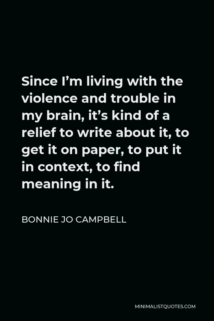 Bonnie Jo Campbell Quote - Since I’m living with the violence and trouble in my brain, it’s kind of a relief to write about it, to get it on paper, to put it in context, to find meaning in it.
