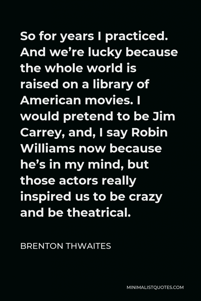 Brenton Thwaites Quote - So for years I practiced. And we’re lucky because the whole world is raised on a library of American movies. I would pretend to be Jim Carrey, and, I say Robin Williams now because he’s in my mind, but those actors really inspired us to be crazy and be theatrical.