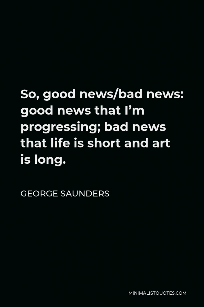 George Saunders Quote - So, good news/bad news: good news that I’m progressing; bad news that life is short and art is long.