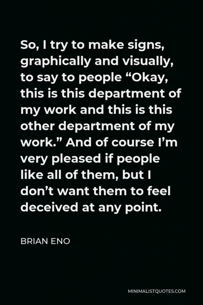 Brian Eno Quote - So, I try to make signs, graphically and visually, to say to people “Okay, this is this department of my work and this is this other department of my work.” And of course I’m very pleased if people like all of them, but I don’t want them to feel deceived at any point.