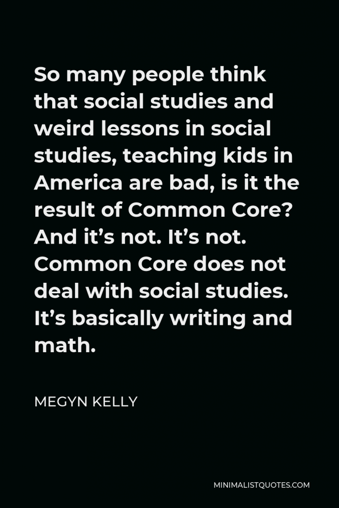 Megyn Kelly Quote - So many people think that social studies and weird lessons in social studies, teaching kids in America are bad, is it the result of Common Core? And it’s not. It’s not. Common Core does not deal with social studies. It’s basically writing and math.
