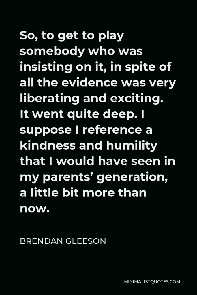 Brendan Gleeson Quote - So, to get to play somebody who was insisting on it, in spite of all the evidence was very liberating and exciting. It went quite deep. I suppose I reference a kindness and humility that I would have seen in my parents’ generation, a little bit more than now.