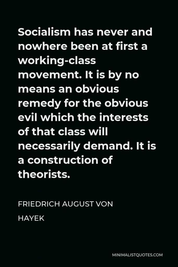 Friedrich August von Hayek Quote - Socialism has never and nowhere been at first a working-class movement. It is by no means an obvious remedy for the obvious evil which the interests of that class will necessarily demand. It is a construction of theorists.