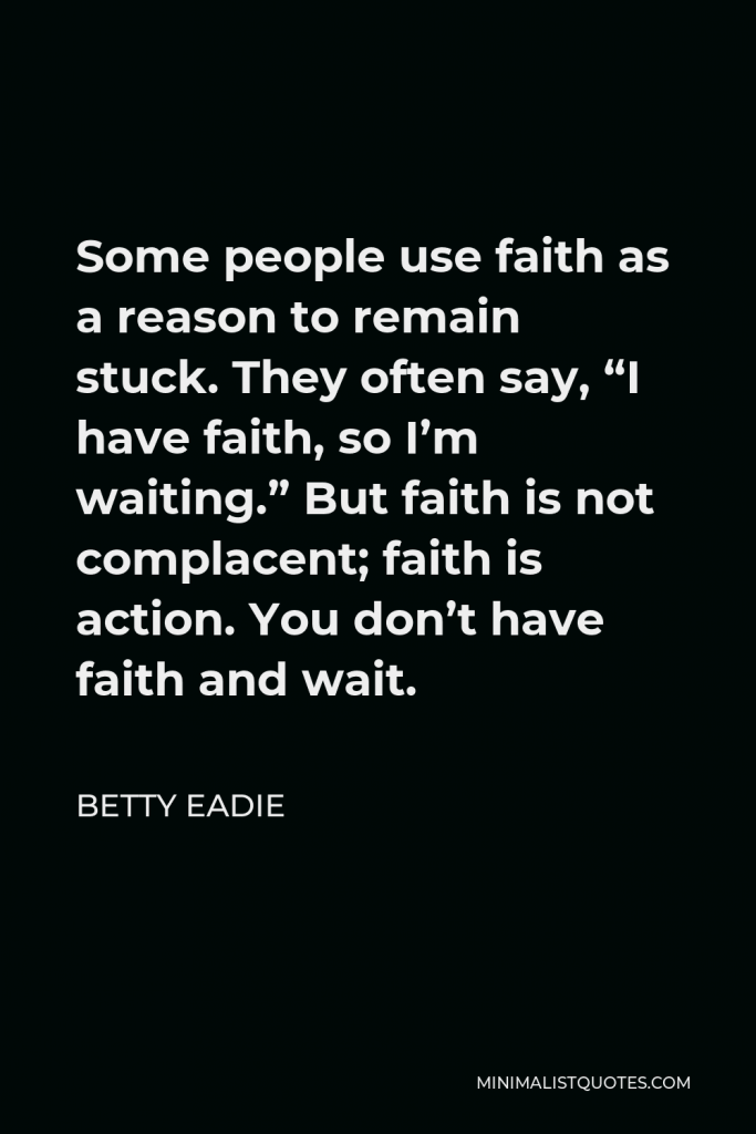 Betty Eadie Quote - Some people use faith as a reason to remain stuck. They often say, “I have faith, so I’m waiting.” But faith is not complacent; faith is action. You don’t have faith and wait.
