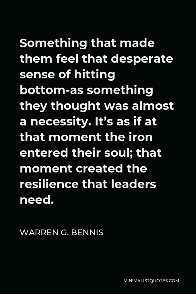 Warren G. Bennis Quote - Something that made them feel that desperate sense of hitting bottom-as something they thought was almost a necessity. It’s as if at that moment the iron entered their soul; that moment created the resilience that leaders need.