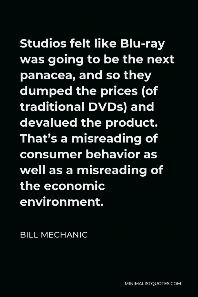 Bill Mechanic Quote - Studios felt like Blu-ray was going to be the next panacea, and so they dumped the prices (of traditional DVDs) and devalued the product. That’s a misreading of consumer behavior as well as a misreading of the economic environment.