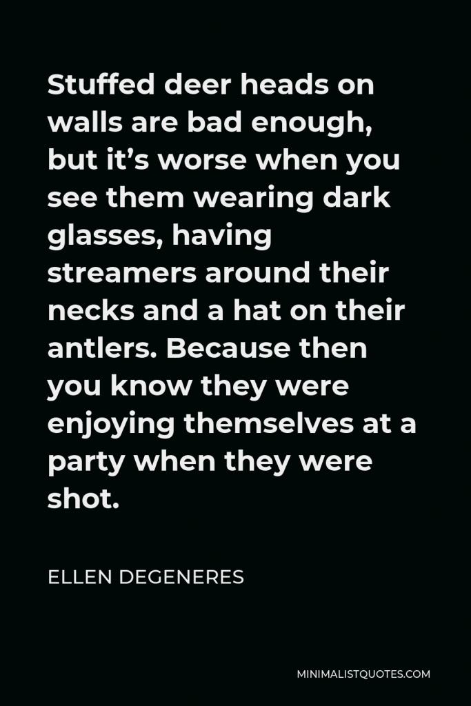 Ellen DeGeneres Quote - Stuffed deer heads on walls are bad enough, but it’s worse when you see them wearing dark glasses, having streamers around their necks and a hat on their antlers. Because then you know they were enjoying themselves at a party when they were shot.