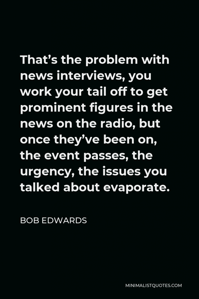Bob Edwards Quote - That’s the problem with news interviews, you work your tail off to get prominent figures in the news on the radio, but once they’ve been on, the event passes, the urgency, the issues you talked about evaporate.