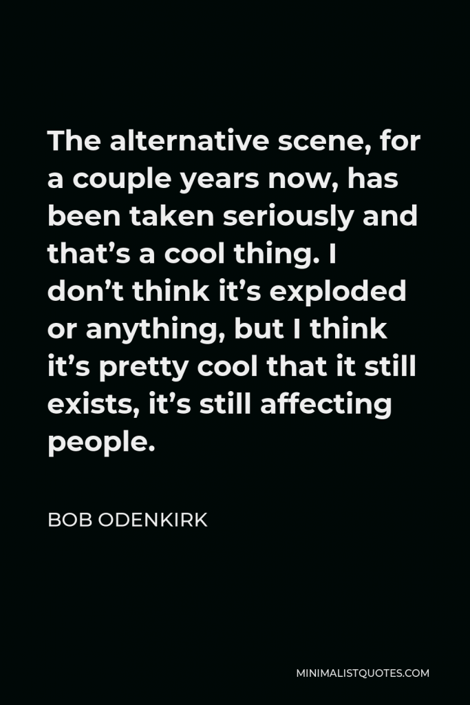 Bob Odenkirk Quote - The alternative scene, for a couple years now, has been taken seriously and that’s a cool thing. I don’t think it’s exploded or anything, but I think it’s pretty cool that it still exists, it’s still affecting people.
