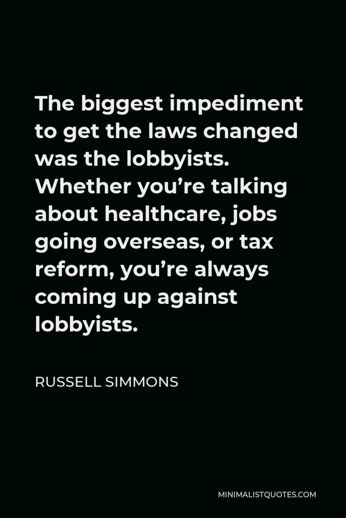 Russell Simmons Quote - The biggest impediment to get the laws changed was the lobbyists. Whether you’re talking about healthcare, jobs going overseas, or tax reform, you’re always coming up against lobbyists.