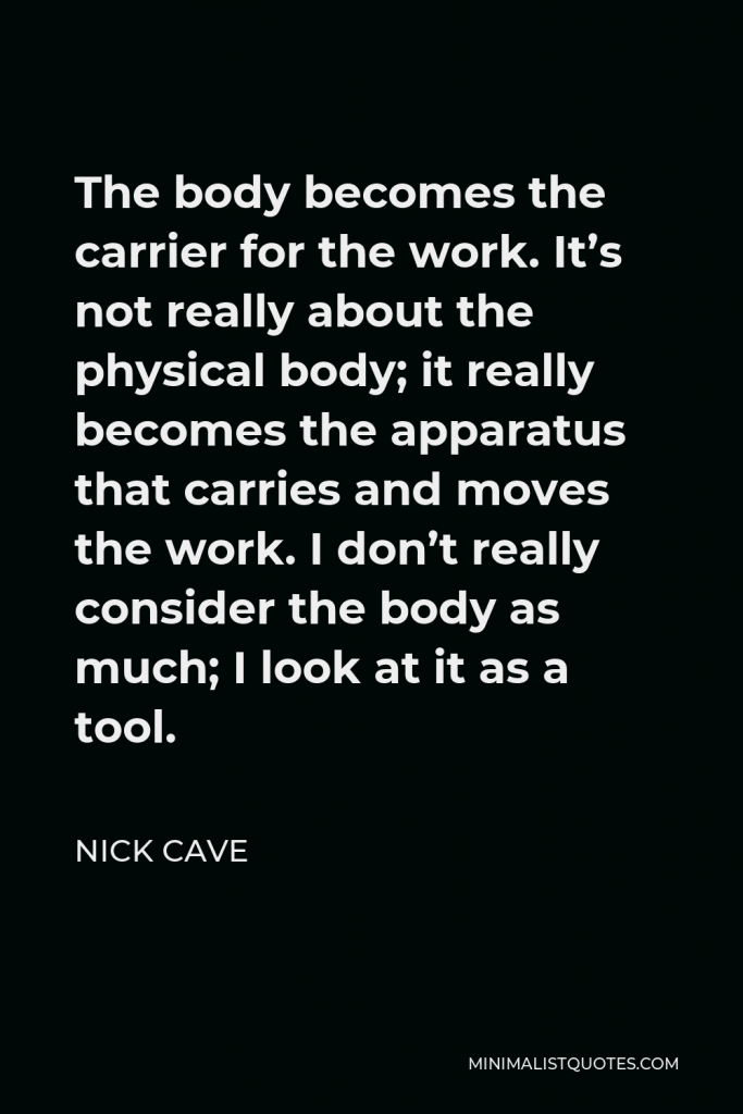 Nick Cave Quote - The body becomes the carrier for the work. It’s not really about the physical body; it really becomes the apparatus that carries and moves the work. I don’t really consider the body as much; I look at it as a tool.