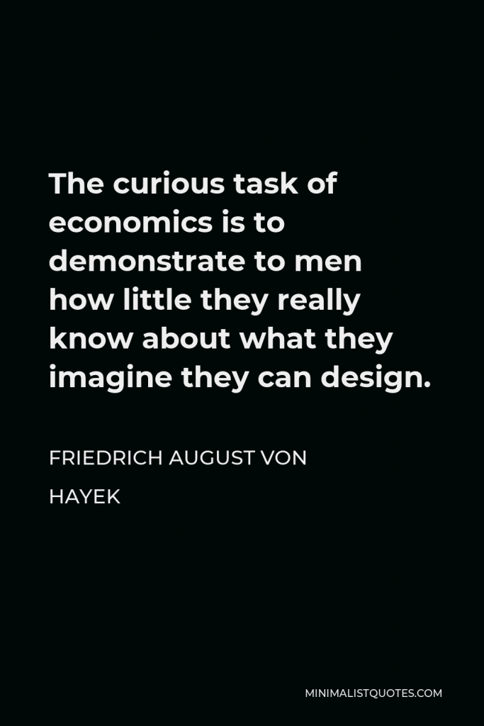 Friedrich August von Hayek Quote - The curious task of economics is to demonstrate to men how little they really know about what they imagine they can design.