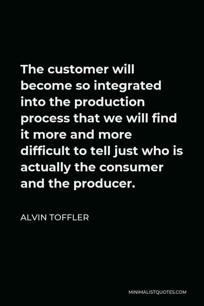 Alvin Toffler Quote - The customer will become so integrated into the production process that we will find it more and more difficult to tell just who is actually the consumer and the producer.