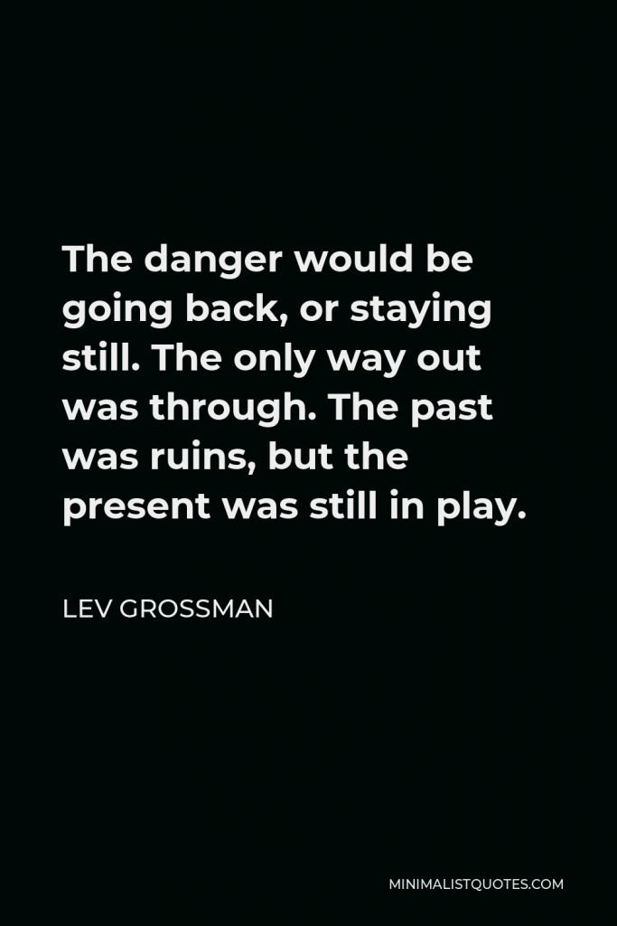 Lev Grossman Quote - The danger would be going back, or staying still. The only way out was through. The past was ruins, but the present was still in play.