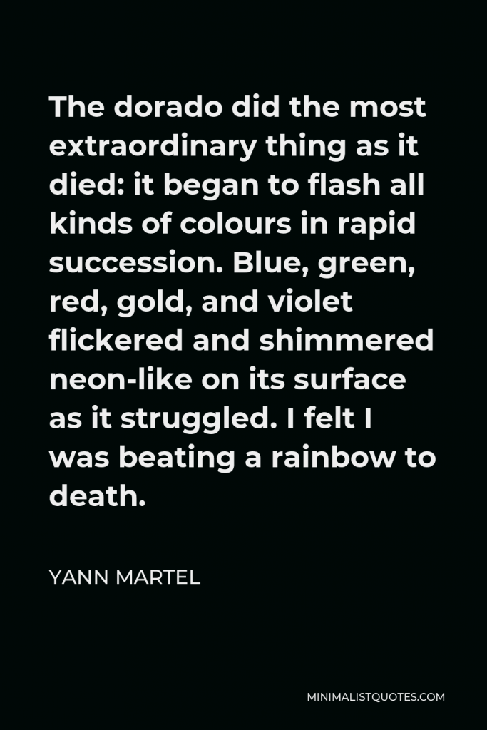 Yann Martel Quote - The dorado did the most extraordinary thing as it died: it began to flash all kinds of colours in rapid succession. Blue, green, red, gold, and violet flickered and shimmered neon-like on its surface as it struggled. I felt I was beating a rainbow to death.