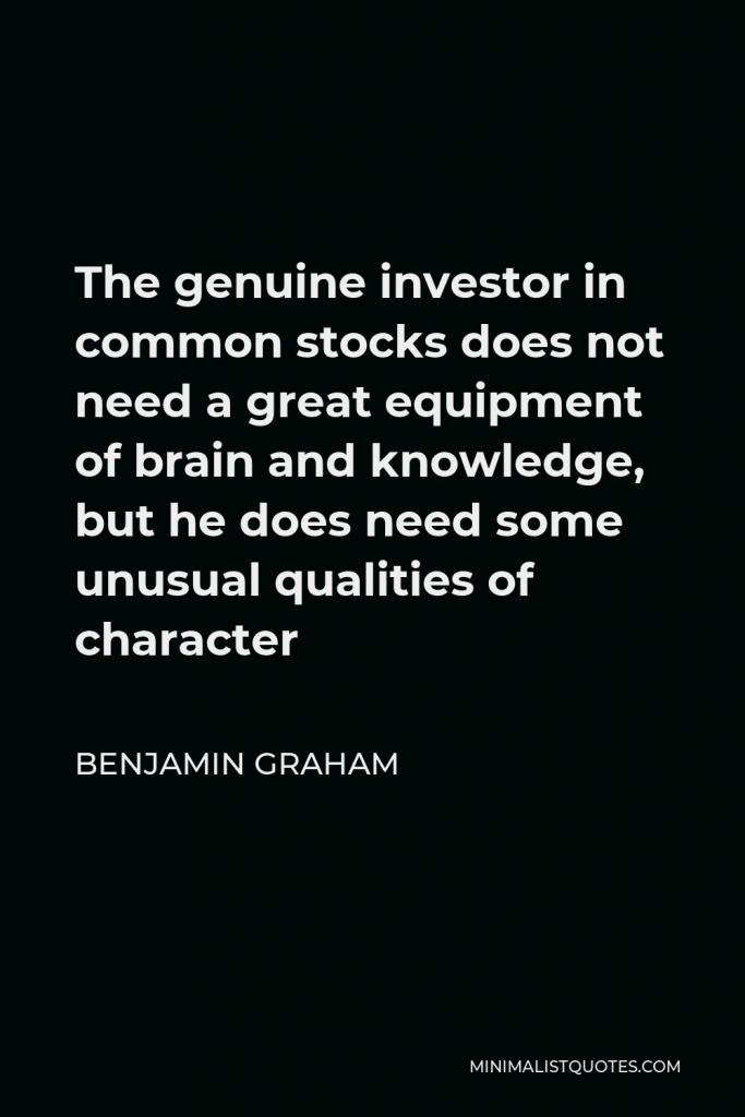 Benjamin Graham Quote - The genuine investor in common stocks does not need a great equipment of brain and knowledge, but he does need some unusual qualities of character