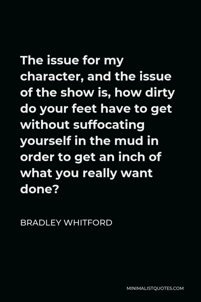 Bradley Whitford Quote - The issue for my character, and the issue of the show is, how dirty do your feet have to get without suffocating yourself in the mud in order to get an inch of what you really want done?