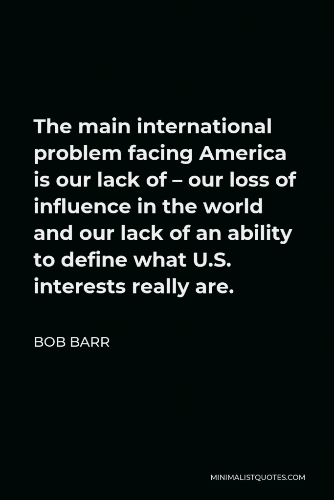 Bob Barr Quote - The main international problem facing America is our lack of – our loss of influence in the world and our lack of an ability to define what U.S. interests really are.