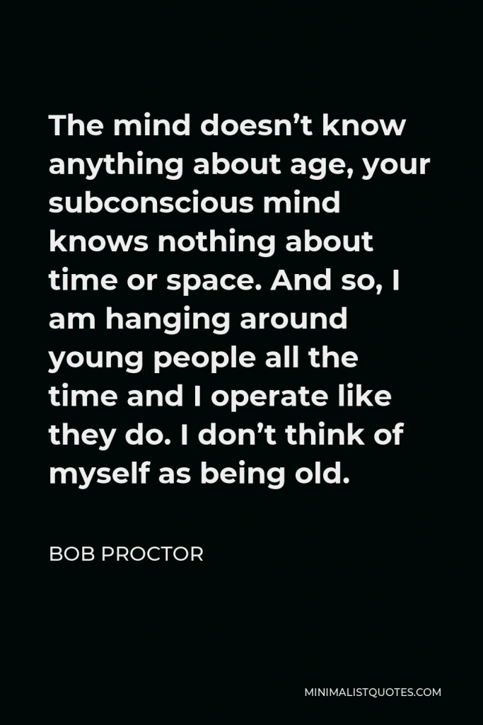 Bob Proctor Quote - The mind doesn’t know anything about age, your subconscious mind knows nothing about time or space. And so, I am hanging around young people all the time and I operate like they do. I don’t think of myself as being old.
