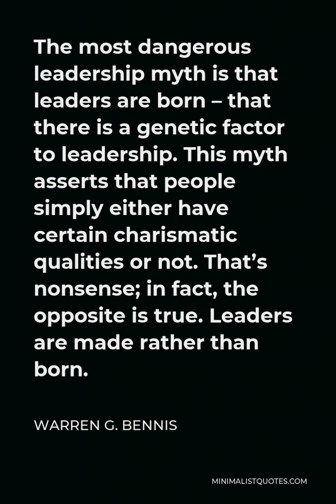 Warren G. Bennis Quote - The most dangerous leadership myth is that leaders are born – that there is a genetic factor to leadership. This myth asserts that people simply either have certain charismatic qualities or not. That’s nonsense; in fact, the opposite is true. Leaders are made rather than born.