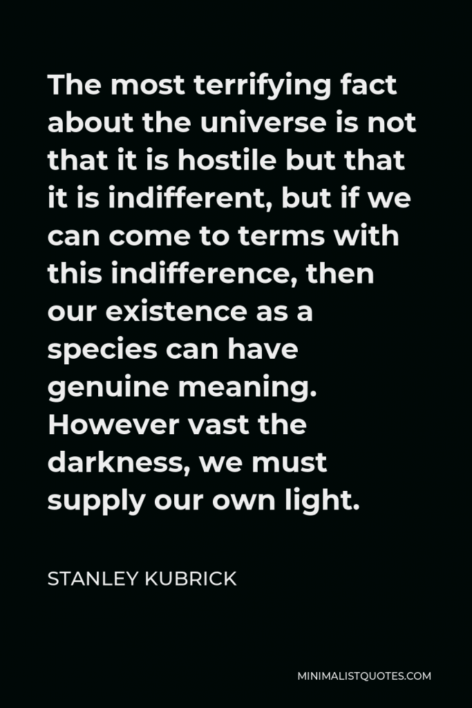 Stanley Kubrick Quote - The most terrifying fact about the universe is not that it is hostile but that it is indifferent, but if we can come to terms with this indifference, then our existence as a species can have genuine meaning. However vast the darkness, we must supply our own light.
