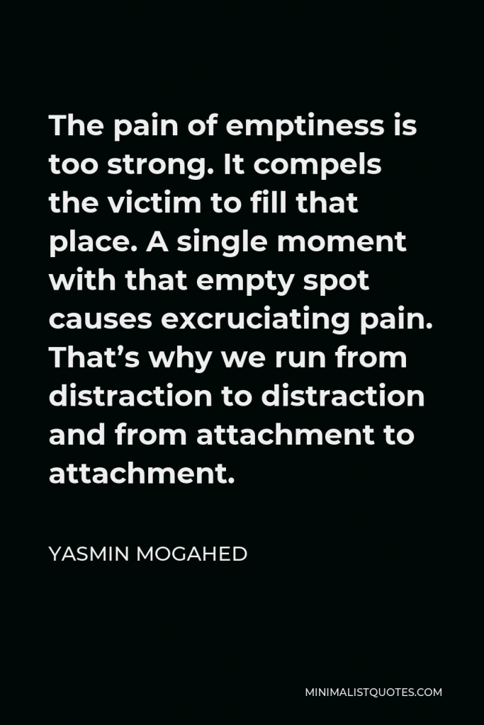 Yasmin Mogahed Quote - The pain of emptiness is too strong. It compels the victim to fill that place. A single moment with that empty spot causes excruciating pain. That’s why we run from distraction to distraction and from attachment to attachment.