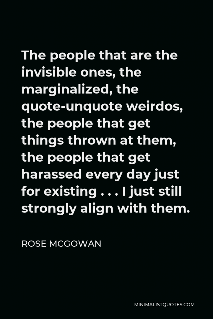 Rose McGowan Quote - The people that are the invisible ones, the marginalized, the quote-unquote weirdos, the people that get things thrown at them, the people that get harassed every day just for existing . . . I just still strongly align with them.