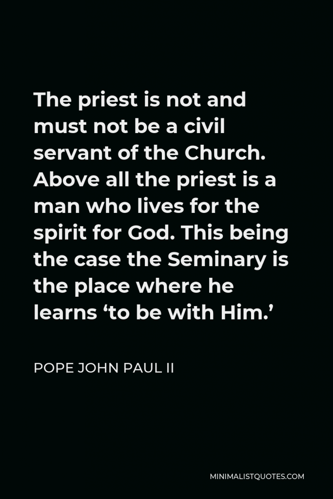 Pope John Paul II Quote - The priest is not and must not be a civil servant of the Church. Above all the priest is a man who lives for the spirit for God. This being the case the Seminary is the place where he learns ‘to be with Him.’