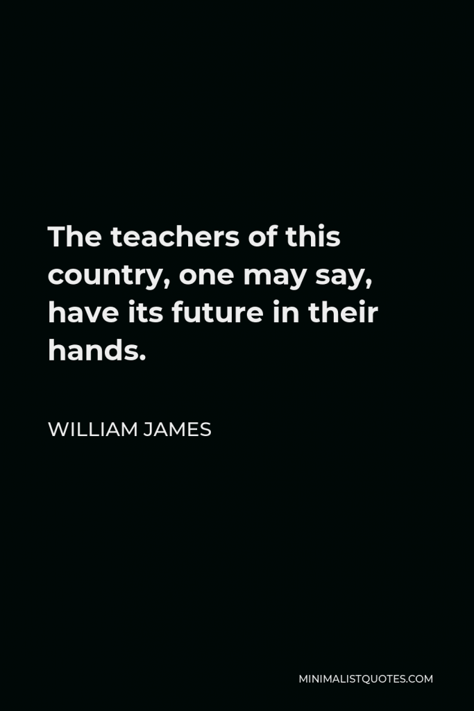 William James Quote - The teachers of this country, one may say, have its future in their hands.