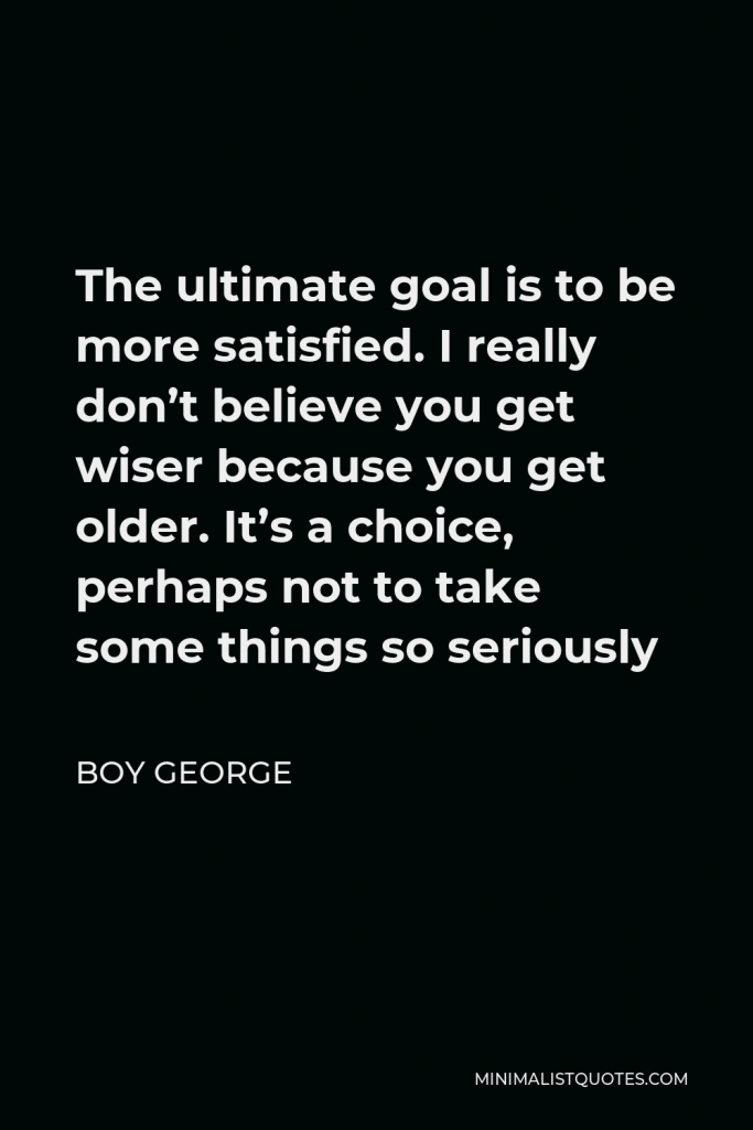 Boy George Quote - The ultimate goal is to be more satisfied. I really don’t believe you get wiser because you get older. It’s a choice, perhaps not to take some things so seriously