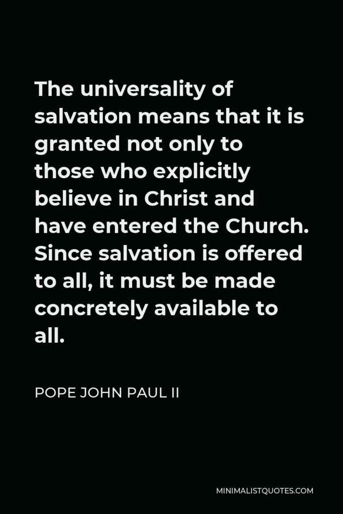 Pope John Paul II Quote - The universality of salvation means that it is granted not only to those who explicitly believe in Christ and have entered the Church. Since salvation is offered to all, it must be made concretely available to all.