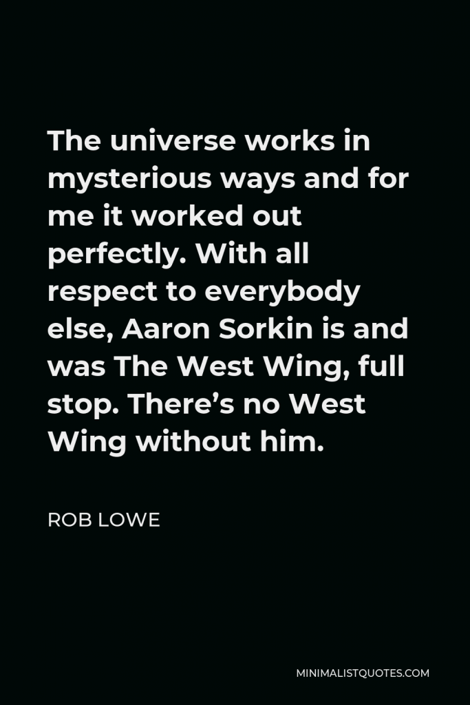 Rob Lowe Quote - The universe works in mysterious ways and for me it worked out perfectly. With all respect to everybody else, Aaron Sorkin is and was The West Wing, full stop. There’s no West Wing without him.