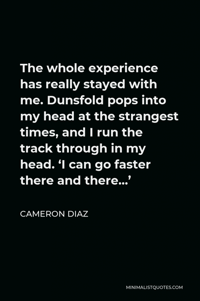 Cameron Diaz Quote - The whole experience has really stayed with me. Dunsfold pops into my head at the strangest times, and I run the track through in my head. ‘I can go faster there and there…’