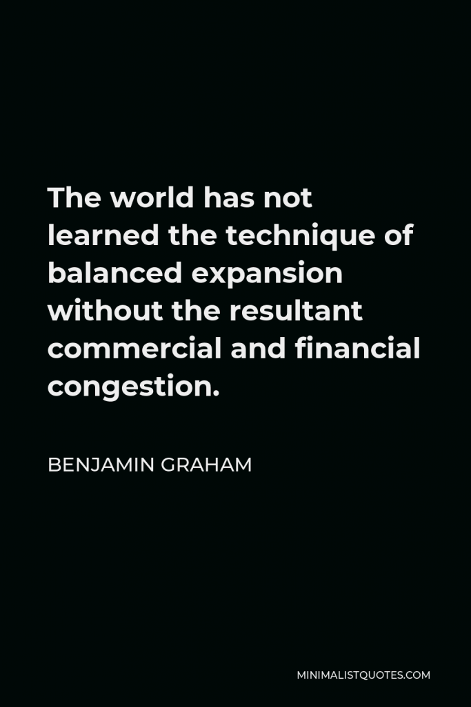 Benjamin Graham Quote - The world has not learned the technique of balanced expansion without the resultant commercial and financial congestion.