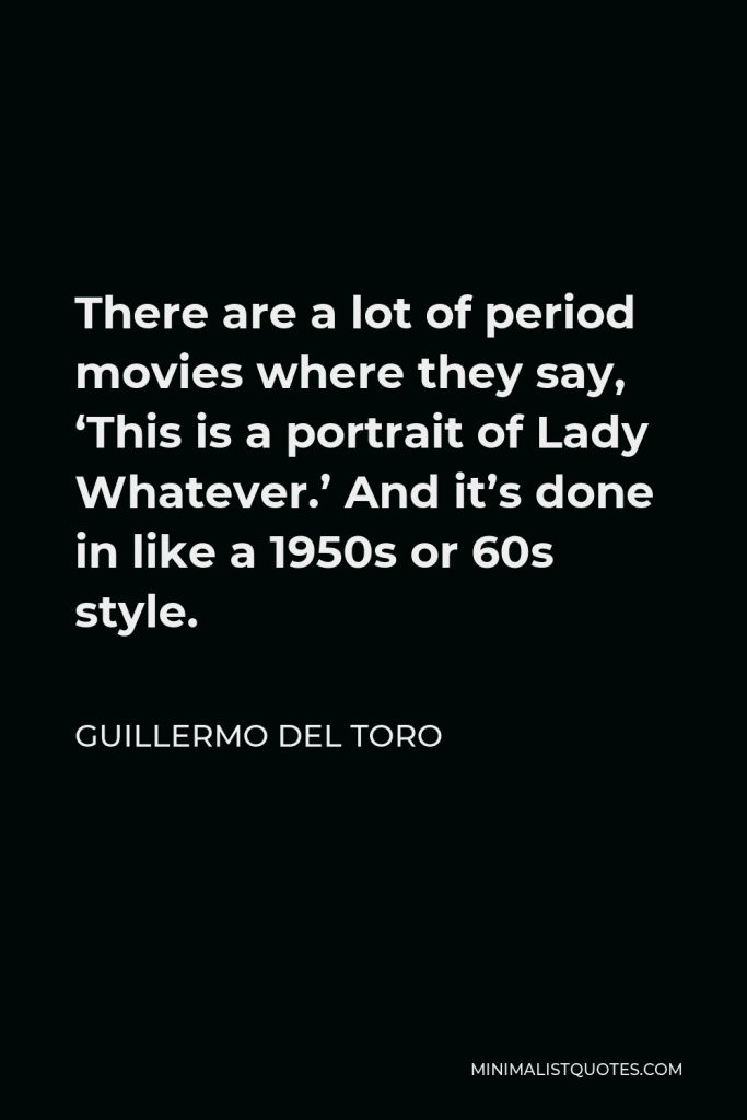 Guillermo del Toro Quote - There are a lot of period movies where they say, ‘This is a portrait of Lady Whatever.’ And it’s done in like a 1950s or 60s style.