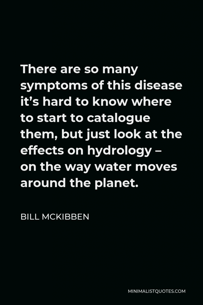Bill McKibben Quote - There are so many symptoms of this disease it’s hard to know where to start to catalogue them, but just look at the effects on hydrology – on the way water moves around the planet.