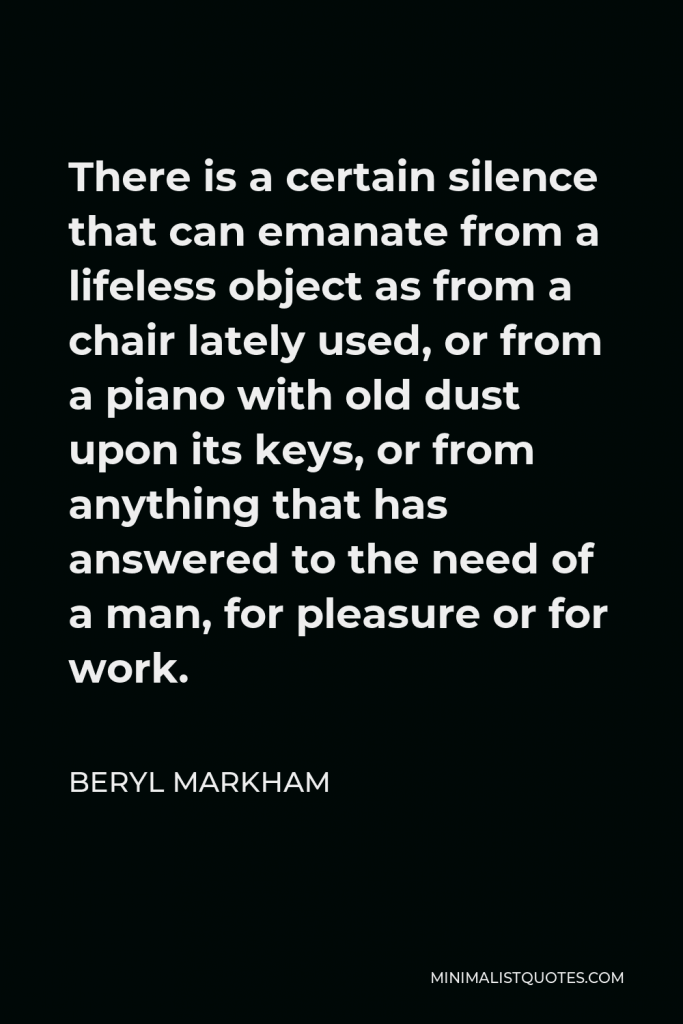 Beryl Markham Quote - There is a certain silence that can emanate from a lifeless object as from a chair lately used, or from a piano with old dust upon its keys, or from anything that has answered to the need of a man, for pleasure or for work.