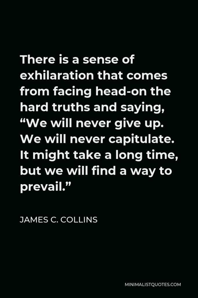 James C. Collins Quote - There is a sense of exhilaration that comes from facing head-on the hard truths and saying, “We will never give up. We will never capitulate. It might take a long time, but we will find a way to prevail.”