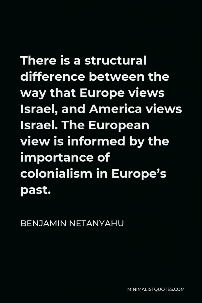 Benjamin Netanyahu Quote - There is a structural difference between the way that Europe views Israel, and America views Israel. The European view is informed by the importance of colonialism in Europe’s past.