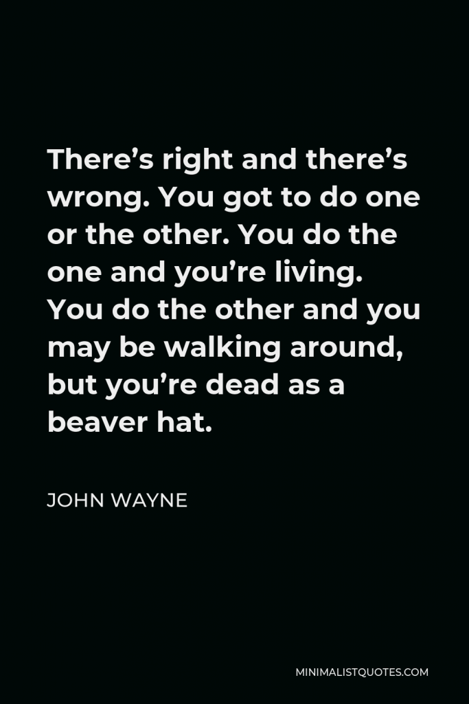 John Wayne Quote - There’s right and there’s wrong. You got to do one or the other. You do the one and you’re living. You do the other and you may be walking around, but you’re dead as a beaver hat.