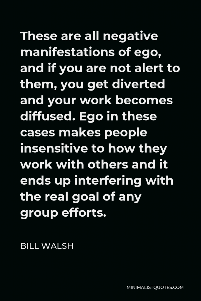 Bill Walsh Quote - These are all negative manifestations of ego, and if you are not alert to them, you get diverted and your work becomes diffused. Ego in these cases makes people insensitive to how they work with others and it ends up interfering with the real goal of any group efforts.