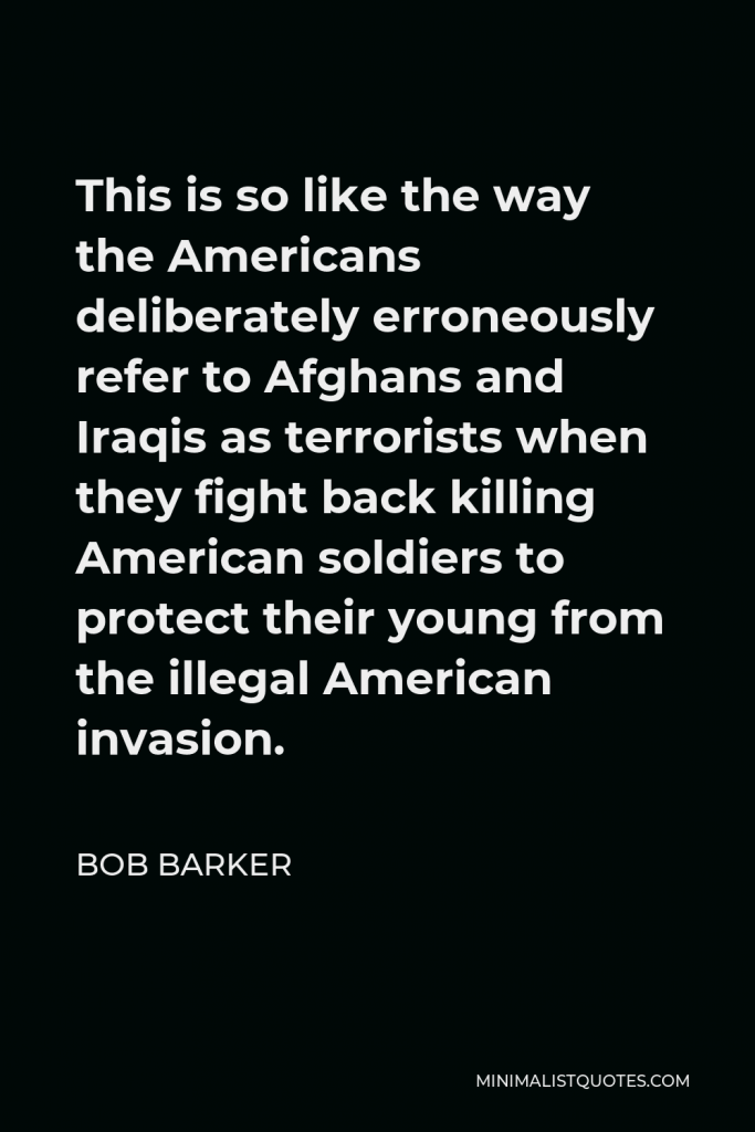 Bob Barker Quote - This is so like the way the Americans deliberately erroneously refer to Afghans and Iraqis as terrorists when they fight back killing American soldiers to protect their young from the illegal American invasion.