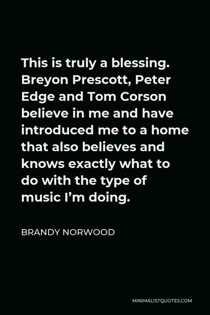 Brandy Norwood Quote - This is truly a blessing. Breyon Prescott, Peter Edge and Tom Corson believe in me and have introduced me to a home that also believes and knows exactly what to do with the type of music I’m doing.