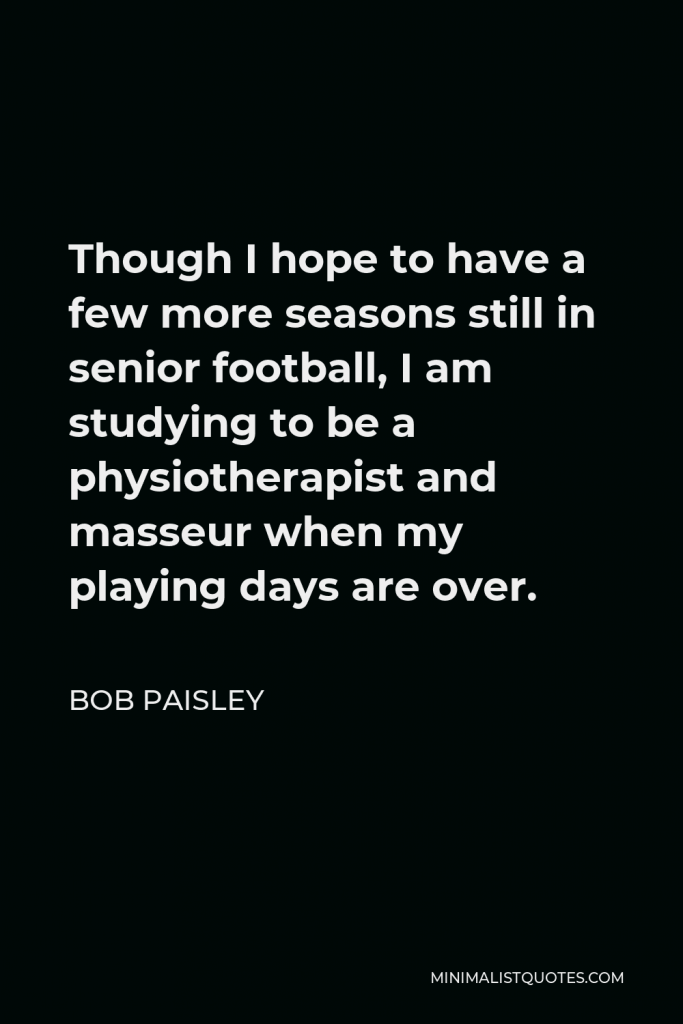 Bob Paisley Quote - Though I hope to have a few more seasons still in senior football, I am studying to be a physiotherapist and masseur when my playing days are over.
