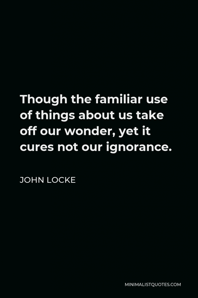 John Locke Quote - Though the familiar use of things about us take off our wonder, yet it cures not our ignorance.