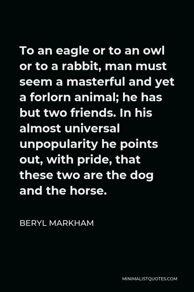 Beryl Markham Quote - To an eagle or to an owl or to a rabbit, man must seem a masterful and yet a forlorn animal; he has but two friends. In his almost universal unpopularity he points out, with pride, that these two are the dog and the horse.