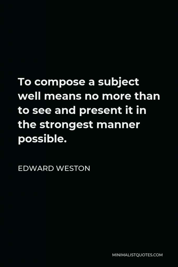 Edward Weston Quote - To compose a subject well means no more than to see and present it in the strongest manner possible.