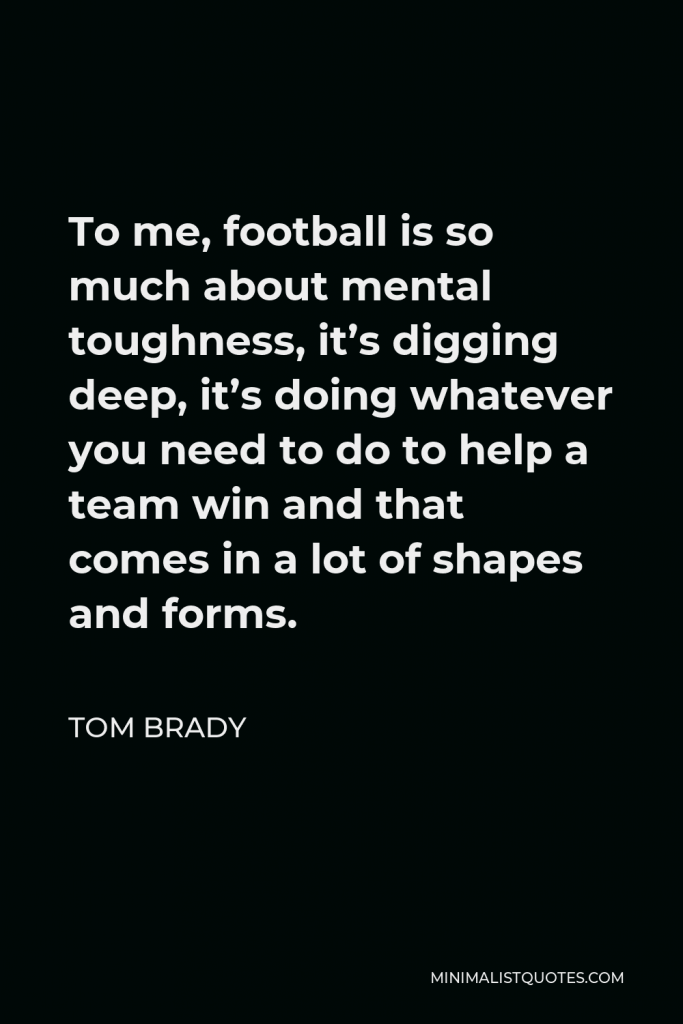 Tom Brady Quote - To me, football is so much about mental toughness, it’s digging deep, it’s doing whatever you need to do to help a team win and that comes in a lot of shapes and forms.