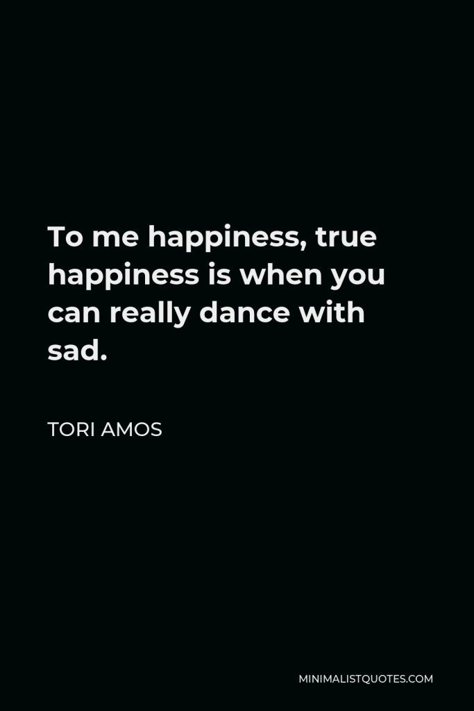 Tori Amos Quote - To me happiness, true happiness is when you can really dance with sad.