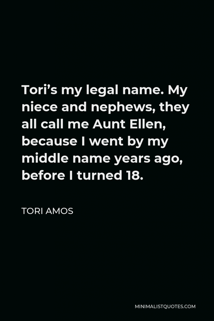 Tori Amos Quote - Tori’s my legal name. My niece and nephews, they all call me Aunt Ellen, because I went by my middle name years ago, before I turned 18.